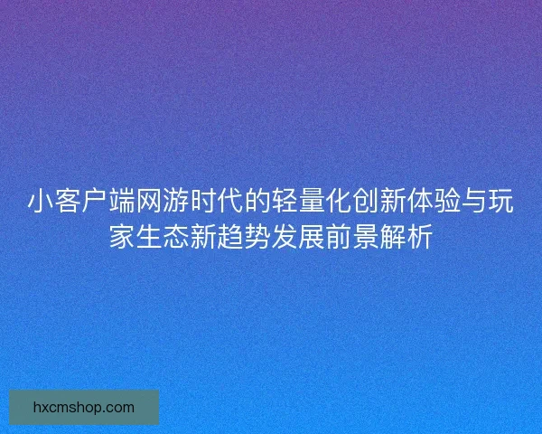 小客户端网游时代的轻量化创新体验与玩家生态新趋势发展前景解析 小客户端网游时代的轻量化创新体验与玩家生态新趋势发展前景解析