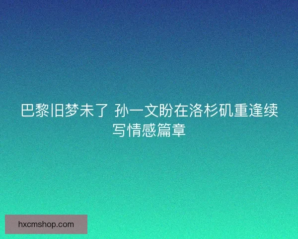巴黎旧梦未了 孙一文盼在洛杉矶重逢续写情感篇章 巴黎旧梦未了 孙一文盼在洛杉矶重逢续写情感篇章