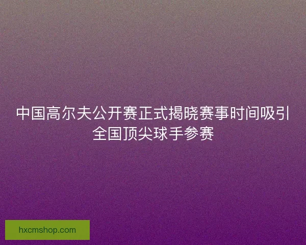 中国高尔夫公开赛正式揭晓赛事时间吸引全国顶尖球手参赛 中国高尔夫公开赛正式揭晓赛事时间吸引全国顶尖球手参赛