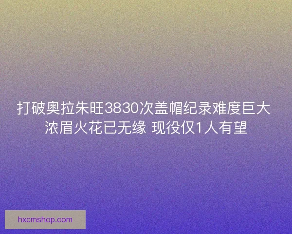 打破奥拉朱旺3830次盖帽纪录难度巨大 浓眉火花已无缘 现役仅1人有望