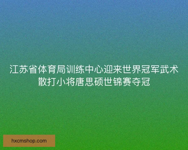 江苏省体育局训练中心迎来世界冠军武术散打小将唐思硕世锦赛夺冠