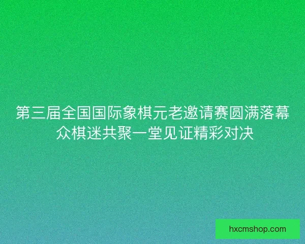 第三届全国国际象棋元老邀请赛圆满落幕 众棋迷共聚一堂见证精彩对决